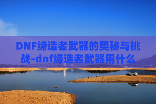 DNF缔造者武器的奥秘与挑战-dnf缔造者武器用什么 DNF缔造者武器的奥秘与挑战-dnf缔造者武器用什么