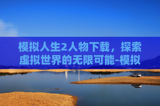 模拟人生2人物下载，探索虚拟世界的无限可能-模拟人生2人物下载教程