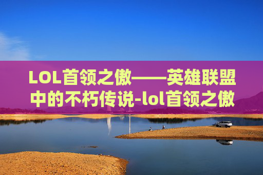 LOL首领之傲——英雄联盟中的不朽传说-lol首领之傲厄加特