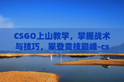 CSGO上山教学，掌握战术与技巧，攀登竞技巅峰-csgo上段技巧