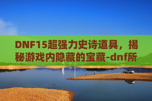 DNF15超强力史诗道具，揭秘游戏内隐藏的宝藏-dnf所有旧15级史诗