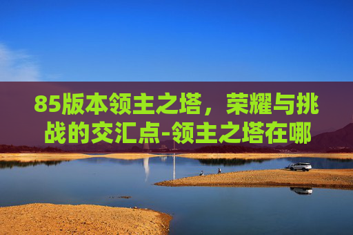 85版本领主之塔,荣耀与挑战的交汇点-领主之塔在哪 85版本领主之塔,荣耀与挑战的交汇点-领主之塔在哪