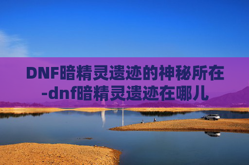 DNF暗精灵遗迹的神秘所在-dnf暗精灵遗迹在哪儿