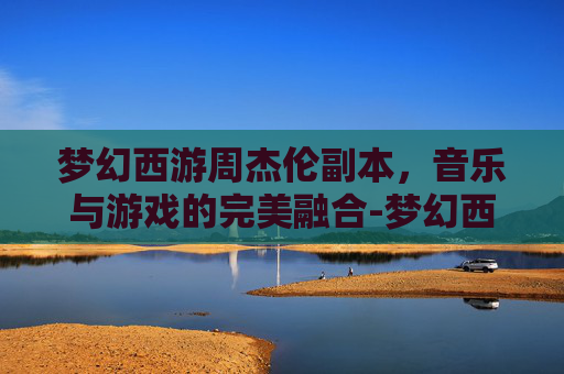 梦幻西游周杰伦副本,音乐与游戏的完美融合-梦幻西游周杰伦副本歌词 梦幻西游周杰伦副本,音乐与游戏的完美融合-梦幻西游周杰伦副本歌词