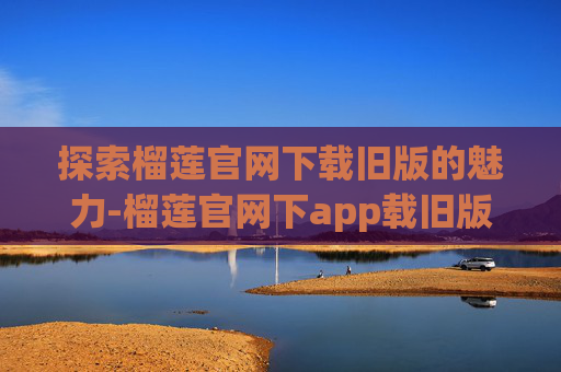探索榴莲官网下载旧版的魅力-榴莲官网下app载旧版ios