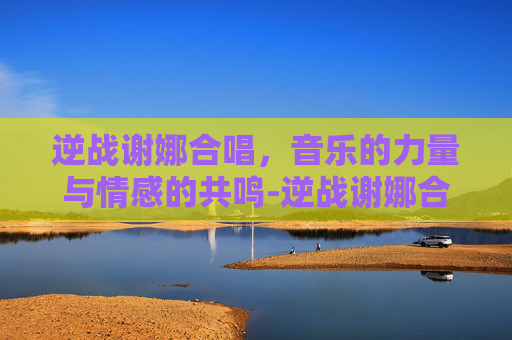逆战谢娜合唱，音乐的力量与情感的共鸣-逆战谢娜合唱视频