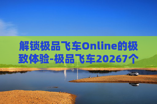 解锁极品飞车Online的极致体验-极品飞车20267个永久兑换码是