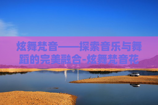 炫舞梵音——探索音乐与舞蹈的完美融合-炫舞梵音花了多少钱 炫舞梵音——探索音乐与舞蹈的完美融合-炫舞梵音花了多少钱
