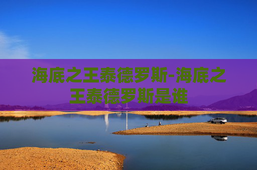 海底之王泰德罗斯-海底之王泰德罗斯是谁