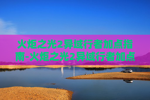 火炬之光2异域行者加点指南-火炬之光2异域行者加点和技能