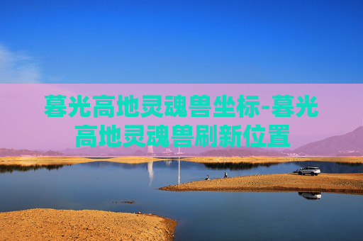 暮光高地灵魂兽坐标-暮光高地灵魂兽刷新位置 暮光高地灵魂兽坐标-暮光高地灵魂兽刷新位置