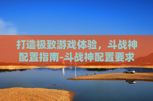 打造极致游戏体验，斗战神配置指南-斗战神配置要求