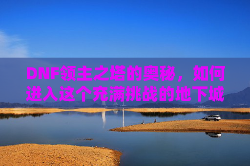 DNF领主之塔的奥秘，如何进入这个充满挑战的地下城-dnf领主之塔怎么进不去