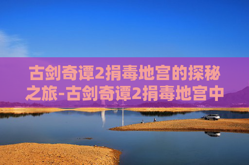 古剑奇谭2捐毒地宫的探秘之旅-古剑奇谭2捐毒地宫中部走法