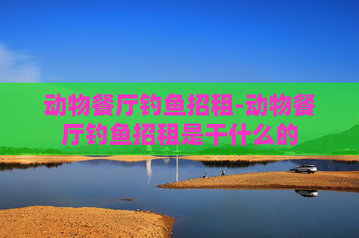 动物餐厅钓鱼招租-动物餐厅钓鱼招租是干什么的 动物餐厅钓鱼招租-动物餐厅钓鱼招租是干什么的