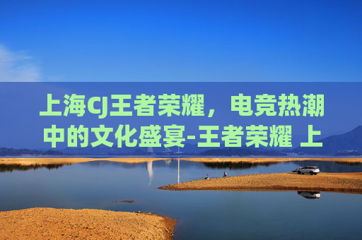 上海CJ王者荣耀,电竞热潮中的文化盛宴-王者荣耀 上海 上海CJ王者荣耀,电竞热潮中的文化盛宴-王者荣耀 上海