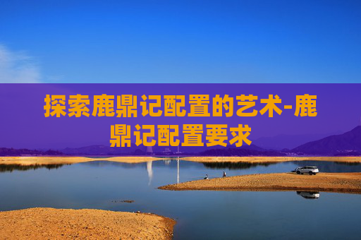 探索鹿鼎记配置的艺术-鹿鼎记配置要求