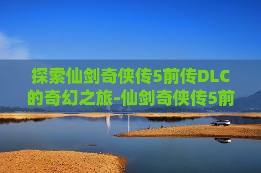 探索仙剑奇侠传5前传DLC的奇幻之旅-仙剑奇侠传5前传dlc剧情攻略 探索仙剑奇侠传5前传DLC的奇幻之旅-仙剑奇侠传5前传dlc剧情攻略