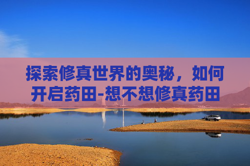 探索修真世界的奥秘，如何开启药田-想不想修真药田怎么开启