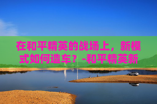 在和平精英的战场上，新模式如何造车？-和平精英新模式怎么造车开关