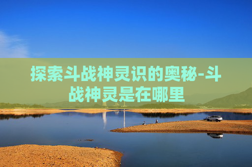 探索斗战神灵识的奥秘-斗战神灵是在哪里