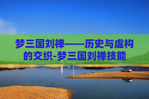 梦三国刘禅——历史与虚构的交织-梦三国刘禅技能