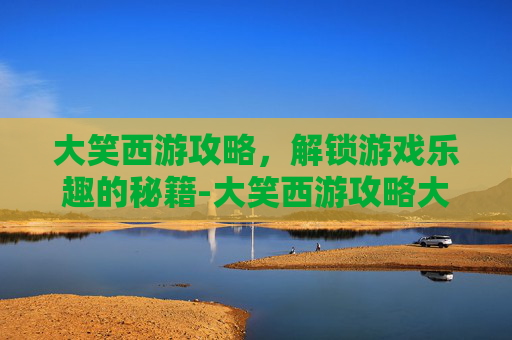 大笑西游攻略，解锁游戏乐趣的秘籍-大笑西游攻略大全
