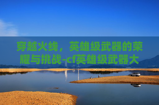 穿越火线,英雄级武器的荣耀与挑战-cf英雄级武器大全列表 穿越火线,英雄级武器的荣耀与挑战-cf英雄级武器大全列表