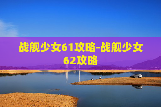 战舰少女61攻略-战舰少女62攻略 战舰少女61攻略-战舰少女62攻略