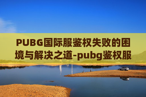 PUBG国际服鉴权失败的困境与解决之道-pubg鉴权服务器发生错误登录失败 PUBG国际服鉴权失败的困境与解决之道-pubg鉴权服务器发生错误登录失败