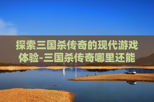 探索三国杀传奇的现代游戏体验-三国杀传奇哪里还能玩
