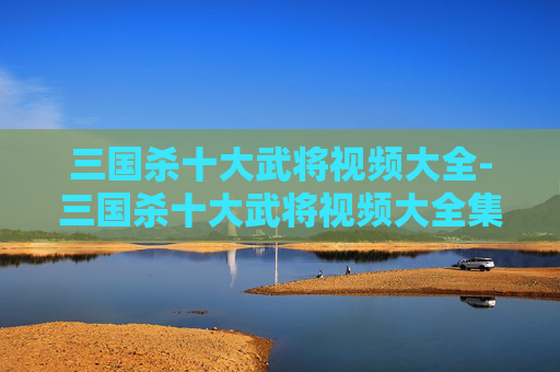 三国杀十大武将视频大全-三国杀十大武将视频大全集