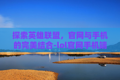 探索英雄联盟，官网与手机的完美结合-lol官网手机端