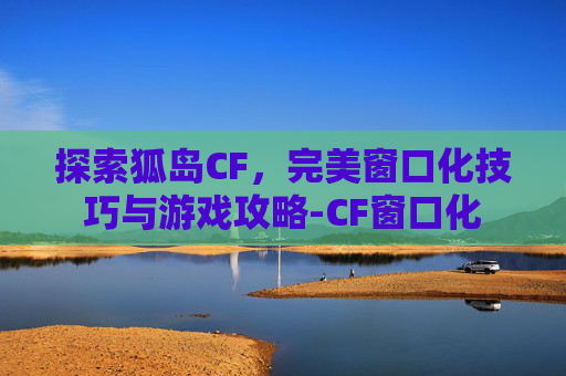 探索狐岛CF，完美窗口化技巧与游戏攻略-CF窗口化