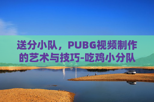 送分小队，PUBG视频制作的艺术与技巧-吃鸡小分队 播放