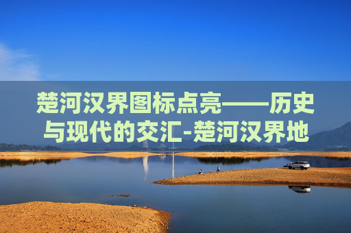 楚河汉界图标点亮——历史与现代的交汇-楚河汉界地图位置 楚河汉界图标点亮——历史与现代的交汇-楚河汉界地图位置
