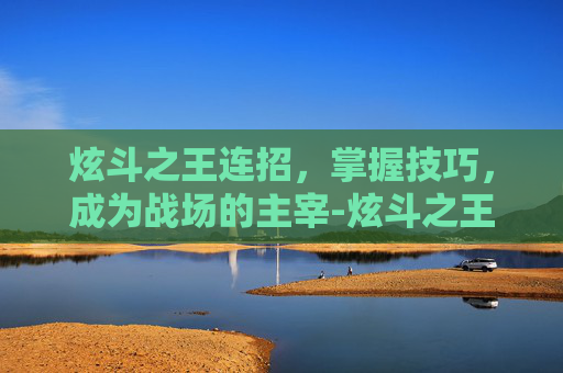 炫斗之王连招,掌握技巧,成为战场的主宰-炫斗之王连招编辑器 炫斗之王连招,掌握技巧,成为战场的主宰-炫斗之王连招编辑器