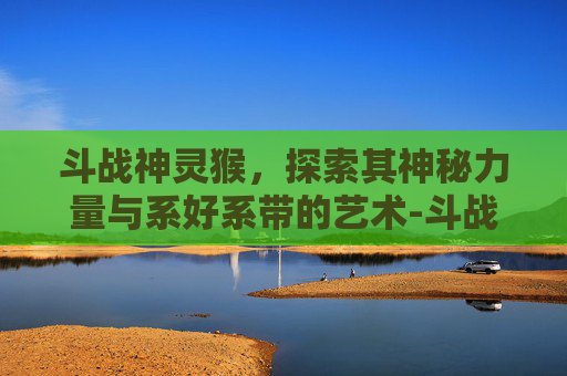 斗战神灵猴,探索其神秘力量与系好系带的艺术-斗战神 灵猴玩什么属性 斗战神灵猴,探索其神秘力量与系好系带的艺术-斗战神 灵猴玩什么属性