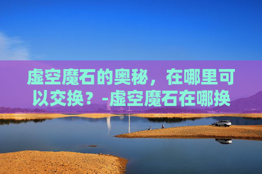 虚空魔石的奥秘,在哪里可以交换?-虚空魔石在哪换属性 虚空魔石的奥秘,在哪里可以交换?-虚空魔石在哪换属性