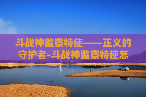 斗战神监察特使——正义的守护者-斗战神监察特使怎么样