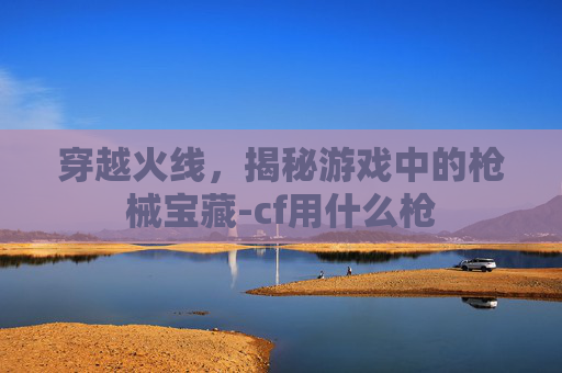 穿越火线，揭秘游戏中的枪械宝藏-cf用什么枪