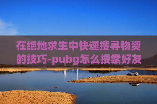 在绝地求生中快速搜寻物资的技巧-pubg怎么搜索好友 在绝地求生中快速搜寻物资的技巧-pubg怎么搜索好友