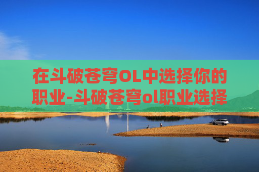 在斗破苍穹OL中选择你的职业-斗破苍穹ol职业选择攻略 在斗破苍穹OL中选择你的职业-斗破苍穹ol职业选择攻略