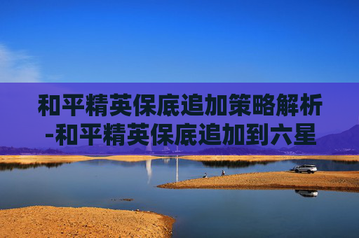 和平精英保底追加策略解析-和平精英保底追加到六星要多少钱 和平精英保底追加策略解析-和平精英保底追加到六星要多少钱