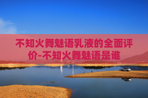 不知火舞魅语乳液的全面评价-不知火舞魅语是谁 不知火舞魅语乳液的全面评价-不知火舞魅语是谁