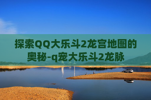 探索QQ大乐斗2龙宫地图的奥秘-q宠大乐斗2龙脉