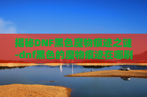 揭秘DNF黑色魔物痕迹之谜-dnf黑色的魔物痕迹在哪刷 揭秘DNF黑色魔物痕迹之谜-dnf黑色的魔物痕迹在哪刷