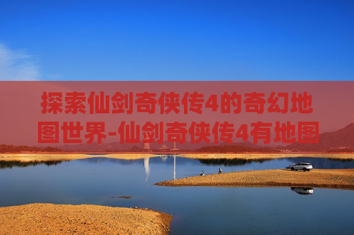探索仙剑奇侠传4的奇幻地图世界-仙剑奇侠传4有地图么吗 探索仙剑奇侠传4的奇幻地图世界-仙剑奇侠传4有地图么吗