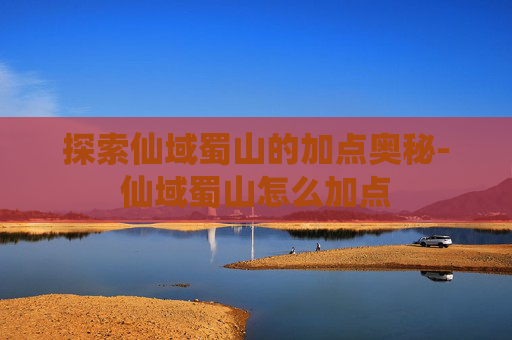 探索仙域蜀山的加点奥秘-仙域蜀山怎么加点