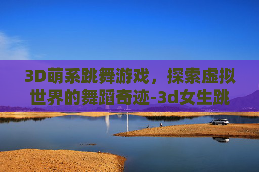 3D萌系跳舞游戏，探索虚拟世界的舞蹈奇迹-3d女生跳舞游戏
